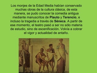 Los monjes de la Edad Media habían conservado
    muchas obras de la cultura clásica, de esta
   manera, se pudo conocer la comedia antigua
  mediante manuscritos de Plauto y Terencio, e
incluso la tragedia a través de Séneca. A partir de
ese momento, el teatro pasó a ser no sólo materia
de estudio, sino de escenificación. Volvía a cobrar
          el vigor y actualidad de antaño.
 