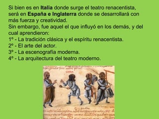 Si bien es en Italia donde surge el teatro renacentista,
será en España e Inglaterra donde se desarrollará con
más fuerza y creatividad.
Sin embargo, fue aquel el que influyó en los demás, y del
cual aprendieron:
1º - La tradición clásica y el espíritu renacentista.
2º - El arte del actor.
3º - La escenografía moderna.
4º - La arquitectura del teatro moderno.
 