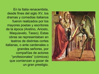 En la Italia renacentista,
  desde fines del siglo XV, los
  dramas y comedias italianos
       fueron realizados por los
  mayores poetas y escritores
de la época (Aretino, Ariosto,
    Maquiavelo, Tasso). Estas
   obras se representaban en
     teatros de distintas cortes
italianas, o ante cardenales o
          grandes señores, por
         compañías de actores
      “profesionales” (cómicos)
    que comienzan a gozar de
               un gran prestigio.
 