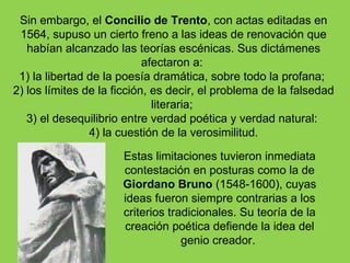 Sin embargo, el Concilio de Trento, con actas editadas en
 1564, supuso un cierto freno a las ideas de renovación que
   habían alcanzado las teorías escénicas. Sus dictámenes
                            afectaron a:
 1) la libertad de la poesía dramática, sobre todo la profana;
2) los límites de la ficción, es decir, el problema de la falsedad
                              literaria;
   3) el desequilibrio entre verdad poética y verdad natural:
                4) la cuestión de la verosimilitud.

                      Estas limitaciones tuvieron inmediata
                      contestación en posturas como la de
                      Giordano Bruno (1548-1600), cuyas
                      ideas fueron siempre contrarias a los
                      criterios tradicionales. Su teoría de la
                      creación poética defiende la idea del
                                   genio creador.
 