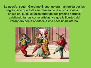 La poesía, según Giordano Bruno, no era mantenida por las
 reglas, sino que éstas se derivan de la misma poesía. El
   artista es, pues, el único autor de sus propias normas,
   existiendo tantas como artistas, ya que la libertad del
    verdadero poeta obedece a una necesidad interna.
 