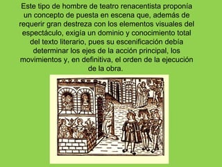 Este tipo de hombre de teatro renacentista proponía
  un concepto de puesta en escena que, además de
requerir gran destreza con los elementos visuales del
 espectáculo, exigía un dominio y conocimiento total
    del texto literario, pues su escenificación debía
     determinar los ejes de la acción principal, los
movimientos y, en definitiva, el orden de la ejecución
                         de la obra.
 
