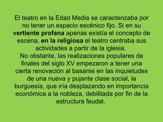 El teatro en la Edad Media se caracterizaba por
    no tener un espacio escénico fijo. Si en su
vertiente profana apenas existía el concepto de
  escena, en la religiosa el teatro centraba sus
         actividades a partir de la iglesia.
   No obstante, las realizaciones populares de
   finales del siglo XV empezaron a tener una
 cierta renovación al basarse en las inquietudes
      de una nueva y pujante clase social, la
burguesía, que iría desplazando en importancia
 económica a la nobleza, debilitada por fin de la
                 estructura feudal.
 