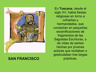 En Toscana, desde el
                 siglo XV, había fiestas
                  religiosas en torno a
                        cofradías y
                   hermandades, que
                consistían en pequeñas
                  escenificaciones de
                    fragmentos de las
                Sagradas Escrituras, o
                   de vidas de santos
                   hechas por jóvenes
                actores que recitaban o
                gesticulaban tras largas
SAN FRANCISCO            prácticas.
 