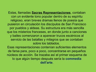 Estas, llamadas Sacras Representaciones, contaban
    con un evidente tono popular dentro de su espíritu
   religioso, eran breves dramas llenos de poesía que
pusieron en circulación los discípulos de San Francisco
  por pueblos y aldeas. Su estructura era más sencilla
que los misterios franceses, en donde junto a canciones
  y bailes comenzaron a aparecer trucos escénicos al
   servicio de las batallas y milagros que se contaban
                    sobre los tablados.
Esas representaciones contenían suficientes elementos
 de farsa para, poco a poco, concentrarse en pequeños
núcleos de acción. Se trazaba así el primer esquema de
     lo que algún tiempo después sería la commedia
                         dell'arte.
 
