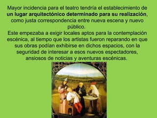 Mayor incidencia para el teatro tendría el establecimiento de
un lugar arquitectónico determinado para su realización,
 como justa correspondencia entre nueva escena y nuevo
                          público.
Este empezaba a exigir locales aptos para la contemplación
escénica, al tiempo que los artistas fueron reparando en que
   sus obras podían exhibirse en dichos espacios, con la
    seguridad de interesar a esos nuevos espectadores,
       ansiosos de noticias y aventuras escénicas.
 