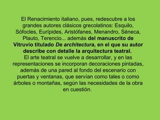 El Renacimiento italiano, pues, redescubre a los
    grandes autores clásicos grecolatinos: Esquilo,
 Sófocles, Eurípides, Aristófanes, Menandro, Séneca,
    Plauto, Terencio... además del manuscrito de
Vitruvio titulado De architectura, en el que su autor
    describe con detalle la arquitectura teatral.
     El arte teatral se vuelve a desarrollar, y en las
representaciones se incorporan decoraciones pintadas,
   además de una pared al fondo del escenario con
  puertas y ventanas, que servían como tales o como
árboles o montañas, según las necesidades de la obra
                       en cuestión.
 