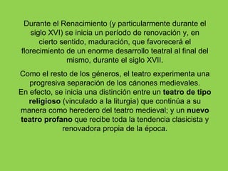Durante el Renacimiento (y particularmente durante el
   siglo XVI) se inicia un período de renovación y, en
      cierto sentido, maduración, que favorecerá el
florecimiento de un enorme desarrollo teatral al final del
               mismo, durante el siglo XVII.
Como el resto de los géneros, el teatro experimenta una
   progresiva separación de los cánones medievales.
En efecto, se inicia una distinción entre un teatro de tipo
   religioso (vinculado a la liturgia) que continúa a su
manera como heredero del teatro medieval; y un nuevo
teatro profano que recibe toda la tendencia clasicista y
             renovadora propia de la época.
 
