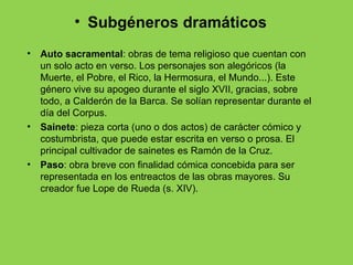 • Subgéneros dramáticos
•   Auto sacramental: obras de tema religioso que cuentan con
    un solo acto en verso. Los personajes son alegóricos (la
    Muerte, el Pobre, el Rico, la Hermosura, el Mundo...). Este
    género vive su apogeo durante el siglo XVII, gracias, sobre
    todo, a Calderón de la Barca. Se solían representar durante el
    día del Corpus.
•   Sainete: pieza corta (uno o dos actos) de carácter cómico y
    costumbrista, que puede estar escrita en verso o prosa. El
    principal cultivador de sainetes es Ramón de la Cruz.
•   Paso: obra breve con finalidad cómica concebida para ser
    representada en los entreactos de las obras mayores. Su
    creador fue Lope de Rueda (s. XIV).
 