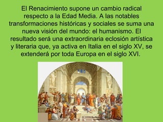 El Renacimiento supone un cambio radical
       respecto a la Edad Media. A las notables
transformaciones históricas y sociales se suma una
       nueva visión del mundo: el humanismo. El
 resultado será una extraordinaria eclosión artística
 y literaria que, ya activa en Italia en el siglo XV, se
      extenderá por toda Europa en el siglo XVI.
 