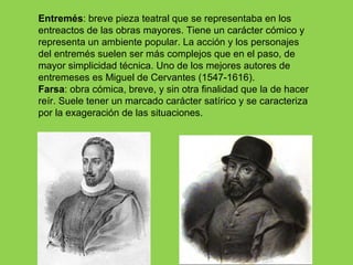 Entremés: breve pieza teatral que se representaba en los
entreactos de las obras mayores. Tiene un carácter cómico y
representa un ambiente popular. La acción y los personajes
del entremés suelen ser más complejos que en el paso, de
mayor simplicidad técnica. Uno de los mejores autores de
entremeses es Miguel de Cervantes (1547-1616).
Farsa: obra cómica, breve, y sin otra finalidad que la de hacer
reír. Suele tener un marcado carácter satírico y se caracteriza
por la exageración de las situaciones.
 