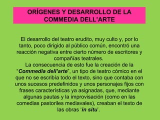 ORÍGENES Y DESARROLLO DE LA
         COMMEDIA DELL’ARTE


   El desarrollo del teatro erudito, muy culto y, por lo
  tanto, poco dirigido al público común, encontró una
 reacción negativa entre cierto número de escritores y
                  compañías teatrales.
     La consecuencia de esto fue la creación de la
 “Commedia dell’arte”, un tipo de teatro cómico en el
que no se escribía todo el texto, sino que contaba con
unos sucesos predefinidos y unos personajes fijos con
  frases características ya asignadas, que, mediante
    algunas pautas y la improvisación (como en las
 comedias pastoriles mediavales), creaban el texto de
                   las obras ‘in situ’.
 