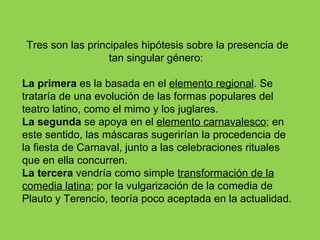 Tres son las principales hipótesis sobre la presencia de
                  tan singular género:

La primera es la basada en el elemento regional. Se
trataría de una evolución de las formas populares del
teatro latino, como el mimo y los juglares.
La segunda se apoya en el elemento carnavalesco; en
este sentido, las máscaras sugerirían la procedencia de
la fiesta de Carnaval, junto a las celebraciones rituales
que en ella concurren.
La tercera vendría como simple transformación de la
comedia latina; por la vulgarización de la comedia de
Plauto y Terencio, teoría poco aceptada en la actualidad.
 