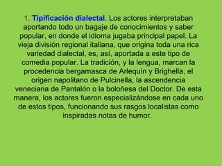 1. Tipificación dialectal. Los actores interpretaban
   aportando todo un bagaje de conocimientos y saber
 popular, en donde el idioma jugaba principal papel. La
 vieja división regional italiana, que origina toda una rica
    variedad dialectal, es, así, aportada a este tipo de
  comedia popular. La tradición, y la lengua, marcan la
   procedencia bergamasca de Arlequín y Brighella, el
      origen napolitano de Pulcinella, la ascendencia
veneciana de Pantalón o la boloñesa del Doctor. De esta
manera, los actores fueron especializándose en cada uno
 de estos tipos, funcionando sus rasgos localistas como
                inspiradas notas de humor.
 