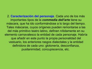 2. Caracterización del personaje. Cada uno de los más
     importantes tipos de la commedia dell'arte tiene su
 máscara, que ha ido conformándose a lo largo del tiempo.
 Tales máscaras, cuyos orígenes pueden remontarse a las
  del más primitivo teatro latino, definen nítidamente en su
elemento carnavalesco la entidad de cada personaje. Habría
      que añadir en este punto la propia personalidad del
   vestuario, los anteriores rasgos dialectales y la entidad
       definidora de cada uno: glotonería, desconfianza,
              pusilanimidad, concupiscencia, etc.
 