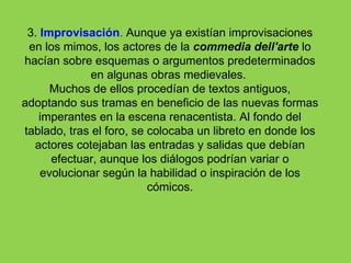 3. Improvisación. Aunque ya existían improvisaciones
 en los mimos, los actores de la commedia dell'arte lo
hacían sobre esquemas o argumentos predeterminados
              en algunas obras medievales.
      Muchos de ellos procedían de textos antiguos,
adoptando sus tramas en beneficio de las nuevas formas
   imperantes en la escena renacentista. Al fondo del
tablado, tras el foro, se colocaba un libreto en donde los
  actores cotejaban las entradas y salidas que debían
      efectuar, aunque los diálogos podrían variar o
    evolucionar según la habilidad o inspiración de los
                          cómicos.
 