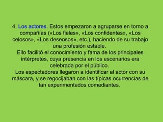 4. Los actores. Estos empezaron a agruparse en torno a
    compañías («Los fieles», «Los confidentes», «Los
celosos», «Los deseosos», etc.), haciendo de su trabajo
                    una profesión estable.
  Ello facilitó el conocimiento y fama de los principales
    intérpretes, cuya presencia en los escenarios era
                   celebrada por el público.
 Los espectadores llegaron a identificar al actor con su
máscara, y se regocijaban con las típicas ocurrencias de
             tan experimentados comediantes.
 