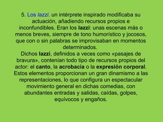 5. Los lazzi. un intérprete inspirado modificaba su
        actuación, añadiendo recursos propios e
  inconfundibles. Eran los lazzi: unas escenas más o
menos breves, siempre de tono humorístico y jocosos,
 que con o sin palabras se improvisaban en momentos
                      determinados.
   Dichos lazzi, definidos a veces como «pasajes de
 bravura», contenían todo tipo de recursos propios del
actor: el canto, la acrobacia o la expresión corporal.
Estos elementos proporcionan un gran dinamismo a las
  representaciones, lo que configura un espectacular
      movimiento general en dichas comedias, con
    abundantes entradas y salidas, caídas, golpes,
                  equívocos y engaños.
 