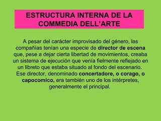 ESTRUCTURA INTERNA DE LA
        COMMEDIA DELL’ARTE

    A pesar del carácter improvisado del género, las
 compañías tenían una especie de director de escena
que, pese a dejar cierta libertad de movimientos, creaba
un sistema de ejecución que venía fielmente reflejado en
  un libreto que estaba situado al fondo del escenario.
 Ese director, denominado concertadore, o corago, o
    capocomico, era también uno de los intérpretes,
                generalmente el principal.
 