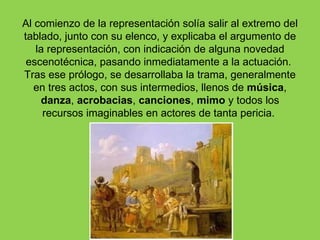 Al comienzo de la representación solía salir al extremo del
tablado, junto con su elenco, y explicaba el argumento de
   la representación, con indicación de alguna novedad
 escenotécnica, pasando inmediatamente a la actuación.
Tras ese prólogo, se desarrollaba la trama, generalmente
   en tres actos, con sus intermedios, llenos de música,
    danza, acrobacias, canciones, mimo y todos los
     recursos imaginables en actores de tanta pericia.
 