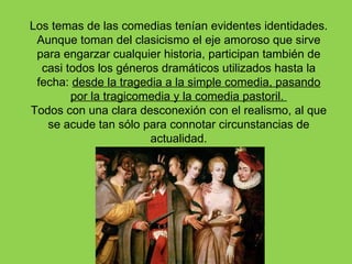 Los temas de las comedias tenían evidentes identidades.
 Aunque toman del clasicismo el eje amoroso que sirve
 para engarzar cualquier historia, participan también de
  casi todos los géneros dramáticos utilizados hasta la
 fecha: desde la tragedia a la simple comedia, pasando
        por la tragicomedia y la comedia pastoril.
Todos con una clara desconexión con el realismo, al que
   se acude tan sólo para connotar circunstancias de
                       actualidad.
 