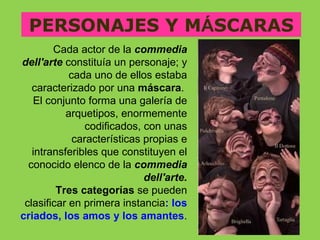 PERSONAJES Y MÁSCARAS
        Cada actor de la commedia
dell'arte constituía un personaje; y
            cada uno de ellos estaba
   caracterizado por una máscara.
   El conjunto forma una galería de
           arquetipos, enormemente
                codificados, con unas
             características propias e
   intransferibles que constituyen el
  conocido elenco de la commedia
                             dell'arte.
         Tres categorías se pueden
 clasificar en primera instancia: los
criados, los amos y los amantes.
 