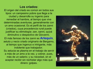 Los criados:
El origen del criado es común en todos sus
  tipos: un campesino pobre que llega a la
      ciudad y desarrolla su ingenio para
    remediar el hambre, al tiempo que vive
determinadas aventuras, generalmente con
 un amo ocasional. Es el perfil de los zanni
   (criados), cuya procedencia rural puede
  justificar su etimología: zan, sanni, quizá
     diminutivo o despectivo de Giovanni.
 El más famoso de los zanni es Arlequín,
astuto y necio criado originario de Bergamo,
   al tiempo que ingenuo e intrigante, más
           indolente que trabajador.
Su astucia se plasma en el trabajo de servir
 a más de un amo a la vez, y cobrar, pues,
    más de un salario; y su necedad, en el
 aceptar recibir sin rechistar algo más que
                 dinero: golpes.
 