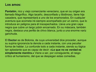Los amos:

Pantalón, rico y viejo comerciante veneciano, que en su origen era
llamado Magnífico. Algo tacaño, desconfiado y libidinoso, tiene hija
casadera, que representará a uno de los enamorados. En cualquier
aventura que acometa irá siempre acompañado por un zanno, que lo
introduce en peligros para él insospechados. Lleva una gran capa
negra que cubre un largo jubón encarnado. En su máscara, también
negra, destaca una perilla de chivo blanca, junto a una enorme nariz
ganchuda.

El Doctor es de Bolonia, de cuya universidad dice proceder, aunque
su supina ignorancia la denota a cada instante, con una peculiar
forma de hablar. Lo confunde todo a cada instante, siendo su lógica
tan aplastante que es capaz de decir: «Lo que no es verdad es
simplemente mentira.» Viene a ser, por consiguiente, el rasgo
crítico al humanismo, del que se despegan estas comedias.
 