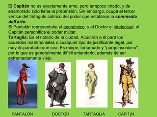 El Capitán no es exactamente amo, pero tampoco criado, y de
enamorado sólo tiene la pretensión. Sin embargo, ocupa el tercer
vértice del triángulo satírico del poder que establece la commedia
dell'arte.
Si Pantalón representaba el económico, y el Doctor el intelectual, el
Capitán personifica el poder militar.
Tartaglia: Es el notario de la ciudad. Acudirán a él para los
acuerdos matrimoniales o cualquier tipo de justificante legal, por
muy disparatado que sea. Es miope, tartamudo y "parquinsoniano",
por lo que es generalmente difícil entenderlo, además de ser
extremadamente viejo.




 PANTALÓN              DOCTOR          TARTAGLIA         CAPITÁN
 