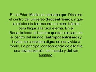 En la Edad Media se pensaba que Dios era
el centro del universo (teocentrismo), y que
   la existencia terrena era un mero trámite
       para llegar a la vida eterna. En el
Renacimiento el hombre queda colocado en
 el centro del mundo (antropocentrismo) y
  la vida se considera digna de ser vivida a
fondo. La principal consecuencia de ello fue
    una revalorización del mundo y del ser
                    humano.
 