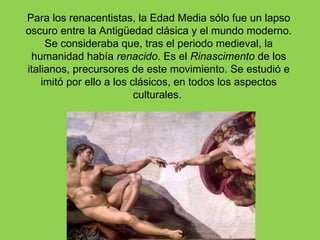 Para los renacentistas, la Edad Media sólo fue un lapso
oscuro entre la Antigüedad clásica y el mundo moderno.
     Se consideraba que, tras el periodo medieval, la
 humanidad había renacido. Es el Rinascimento de los
italianos, precursores de este movimiento. Se estudió e
    imitó por ello a los clásicos, en todos los aspectos
                          culturales.
 