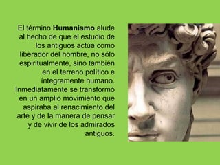 El término Humanismo alude
  al hecho de que el estudio de
        los antiguos actúa como
  liberador del hombre, no sólo
  espiritualmente, sino también
           en el terreno político e
          íntegramente humano.
Inmediatamente se transformó
  en un amplio movimiento que
    aspiraba al renacimiento del
 arte y de la manera de pensar
     y de vivir de los admirados
                         antiguos.
 