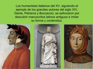 Los humanistas italianos del XV, siguiendo el
 ejemplo de los grandes autores del siglo XIV,
Dante, Petrarca y Boccaccio, se esforzaron por
descubrir manuscritos latinos antiguos e imitar
            su forma y contenidos.
 