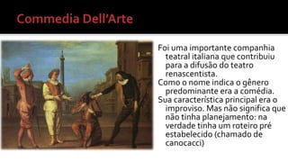 Foi uma importante companhia 
teatral italiana que contribuiu 
para a difusão do teatro 
renascentista. 
Como o nome indica o gênero 
predominante era a comédia. 
Sua característica principal era o 
improviso. Mas não significa que 
não tinha planejamento: na 
verdade tinha um roteiro pré 
estabelecido (chamado de 
canocacci) 
 