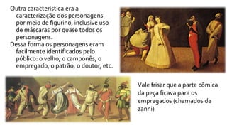Outra característica era a 
caracterização dos personagens 
por meio de figurino, inclusive uso 
de máscaras por quase todos os 
personagens. 
Dessa forma os personagens eram 
facilmente identificados pelo 
público: o velho, o camponês, o 
empregado, o patrão, o doutor, etc. 
Vale frisar que a parte cômica 
da peça ficava para os 
empregados (chamados de 
zanni) 
 