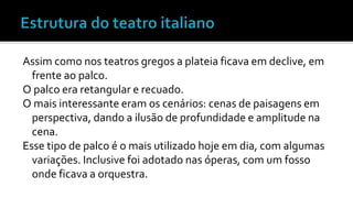 Assim como nos teatros gregos a plateia ficava em declive, em 
frente ao palco. 
O palco era retangular e recuado. 
O mais interessante eram os cenários: cenas de paisagens em 
perspectiva, dando a ilusão de profundidade e amplitude na 
cena. 
Esse tipo de palco é o mais utilizado hoje em dia, com algumas 
variações. Inclusive foi adotado nas óperas, com um fosso 
onde ficava a orquestra. 
 