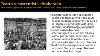 Na Inglaterra do século XVI, durante o 
reinado de Henrique VIII (1509-1547), 
muitas mudanças ocorreram: de cara o 
rei separou a igreja inglesa da igreja 
romana, fundando a igreja anglicana. 
Esse ato possibilitou novas 
interpretações de princípios bíblicos 
como, por exemplo, com respeito ao 
enobrecimento. Isso influenciou o 
acesso à educação e às peças teatrais. 
O teatro se tornou algo muito popular e 
acessível. O ator era um profissional 
reconhecido e bem pago. 
 