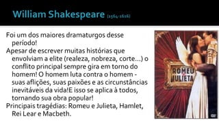 Foi um dos maiores dramaturgos desse 
período! 
Apesar de escrever muitas histórias que 
envolviam a elite (realeza, nobreza, corte...) o 
conflito principal sempre gira em torno do 
homem! O homem luta contra o homem - 
suas aflições, suas paixões e as circunstâncias 
inevitáveis da vida!E isso se aplica à todos, 
tornando sua obra popular! 
Principais tragédias: Romeu e Julieta, Hamlet, 
Rei Lear e Macbeth. 
 