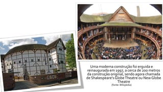 Uma moderna construção foi erguida e 
reinaugurada em1997, a cerca de 200 metros 
da construção original, sendo agora chamada 
de Shakespeare's GlobeTheatre ou NewGlobe 
Theatre 
(fonte: Wikipedia) 
 