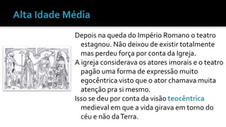 Depois na queda do Império Romano o teatro 
estagnou. Não deixou de existir totalmente 
mas perdeu força por conta da Igreja. 
A igreja considerava os atores imorais e o teatro 
pagão uma forma de expressão muito 
egocêntrica visto que o ator chamava muita 
atenção pra si mesmo. 
Isso se deu por conta da visão teocêntrica 
medieval em que a vida girava em torno do 
céu e não da Terra. 
 