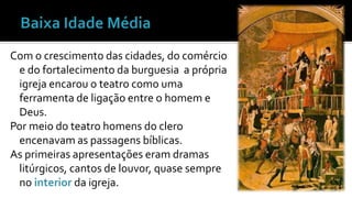Com o crescimento das cidades, do comércio 
e do fortalecimento da burguesia a própria 
igreja encarou o teatro como uma 
ferramenta de ligação entre o homem e 
Deus. 
Por meio do teatro homens do clero 
encenavam as passagens bíblicas. 
As primeiras apresentações eram dramas 
litúrgicos, cantos de louvor, quase sempre 
no interior da igreja. 
 