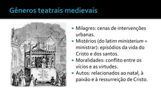  Milagres: cenas de intervenções 
urbanas. 
 Mistérios (do latim ministerium = 
ministrar): episódios da vida do 
Cristo e dos santos. 
 Moralidades: conflito entre os 
vícios e as virtudes. 
 Autos: relacionados ao natal, à 
paixão e à ressurreição de Cristo. 
 