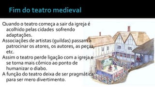 Quando o teatro começa a sair da igreja é 
acolhido pelas cidades sofrendo 
adaptações. 
Associações de artistas (guildas) passam a 
patrocinar os atores, os autores, as peças, 
etc. 
Assim o teatro perde ligação com a igreja e 
se torna mais cômico ao ponto de 
humanizar o diabo. 
A função do teatro deixa de ser pragmática 
para ser mero divertimento. 
 
