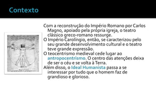Com a reconstrução do Império Romano por Carlos 
Magno, apoiado pela própria igreja, o teatro 
clássico greco-romano ressurge. 
O Império Carolíngio, então, se caracterizou pelo 
seu grande desenvolvimento cultural e o teatro 
teve grande expressão. 
O teocentrismo medieval cede lugar ao 
antropocentrismo. O centro das atenções deixa 
de ser o céu e se volta à Terra. 
Além disso, o Ideal Humanista passa a se 
interessar por tudo que o homem faz de 
grandioso e glorioso. 
 