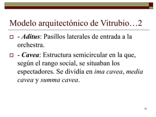 10
Modelo arquitectónico de Vitrubio…2
 - Aditus: Pasillos laterales de entrada a la
orchestra.
 - Cavea: Estructura semicircular en la que,
según el rango social, se situaban los
espectadores. Se dividía en ima cavea, media
cavea y summa cavea.
 