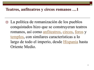 3
Teatros, anfiteatros y circos romanos …1
 La política de romanización de los pueblos
conquistados hizo que se construyeran teatros
romanos, así como anfiteatros, circos, foros y
templos, con similares características a lo
largo de todo el imperio, desde Hispania hasta
Oriente Medio.
 