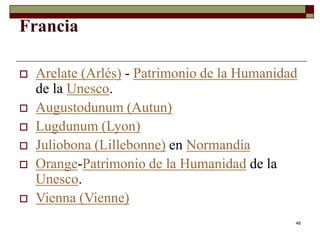 46
Francia
 Arelate (Arlés) - Patrimonio de la Humanidad
de la Unesco.
 Augustodunum (Autun)
 Lugdunum (Lyon)
 Juliobona (Lillebonne) en Normandía
 Orange-Patrimonio de la Humanidad de la
Unesco.
 Vienna (Vienne)
 