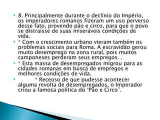    8. Principalmente durante o declínio do Império,
    os imperadores romanos fizeram um uso perverso
    desse fato, provendo pão e circo, para que o povo
    se distraísse de suas miseráveis condições de
    vida.
   * Com o crescimento urbano vieram também os
    problemas sociais para Roma. A escravidão gerou
    muito desemprego na zona rural, pois muitos
    camponeses perderam seus empregos. .
   * Esta massa de desempregados migrou para as
    cidades romanas em busca de empregos e
    melhores condições de vida.
          * Receoso de que pudesse acontecer
    alguma revolta de desempregados, o Imperador
    criou a famosa política do “Pão e Circo”.
 