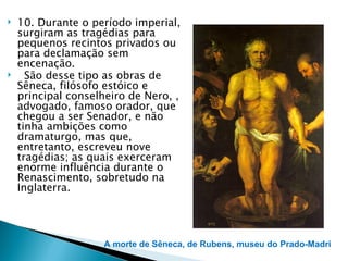    10. Durante o período imperial,
    surgiram as tragédias para
    pequenos recintos privados ou
    para declamação sem
    encenação.
     São desse tipo as obras de
    Sêneca, filósofo estóico e
    principal conselheiro de Nero, ,
    advogado, famoso orador, que
    chegou a ser Senador, e não
    tinha ambições como
    dramaturgo, mas que,
    entretanto, escreveu nove
    tragédias; as quais exerceram
    enorme influência durante o
    Renascimento, sobretudo na
    Inglaterra.




                     A morte de Sêneca, de Rubens, museu do Prado-Madri
 
