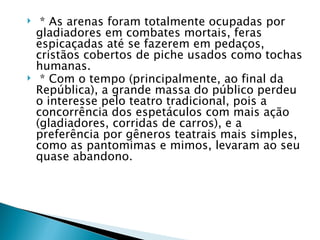     * As arenas foram totalmente ocupadas por
    gladiadores em combates mortais, feras
    espicaçadas até se fazerem em pedaços,
    cristãos cobertos de piche usados como tochas
    humanas.
    * Com o tempo (principalmente, ao final da
    República), a grande massa do público perdeu
    o interesse pelo teatro tradicional, pois a
    concorrência dos espetáculos com mais ação
    (gladiadores, corridas de carros), e a
    preferência por gêneros teatrais mais simples,
    como as pantomimas e mimos, levaram ao seu
    quase abandono.
 